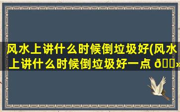 风水上讲什么时候倒垃圾好(风水上讲什么时候倒垃圾好一点 🌻 )